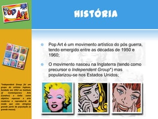 História

                                  Pop Art é um movimento artístico do pós guerra,
                                   tendo emergido entre as décadas de 1950 e
                                   1960;

                                  O movimento nasceu na Inglaterra (tendo como
                                   precursor o Independent Group*) mas
                                   popularizou-se nos Estados Unidos;

*Independent Group foi um
grupo de artistas ingleses,
fundado em 1952 no Institute
of     Contemporary     Arts
(Londres) e tinha como
objetivo repensar a arte
moderna e reproduzi-la de
modo que esta atingisse
grande parte da população (a
grande massa).
 