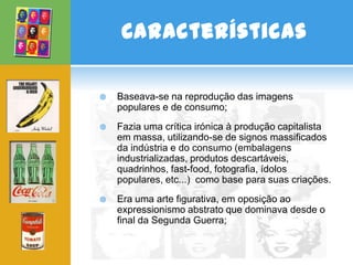 Características

   Baseava-se na reprodução das imagens
    populares e de consumo;
   Fazia uma crítica irónica à produção capitalista
    em massa, utilizando-se de signos massificados
    da indústria e do consumo (embalagens
    industrializadas, produtos descartáveis,
    quadrinhos, fast-food, fotografia, ídolos
    populares, etc...) como base para suas criações.
   Era uma arte figurativa, em oposição ao
    expressionismo abstrato que dominava desde o
    final da Segunda Guerra;
 