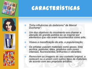 Características

   Tinha influências do dadaísmo* de Marcel
    Duchamp*;
   Um dos objetivos do movimento era chamar a
    atenção do grande público ao se inspirar por
    elementos que não eram reconhecidos como arte;
   Visava a massificação da arte, a popularização;
   Os artistas usavam materiais como gesso, tinta
    acrílica, poliéster, látex, produtos com cores
    intensas, fluorescentes, brilhantes e vibrantes;
   Removiam as imagens de seu contexto original, a
    isolavam ou a uniam com outros tipos de materiais,
    de acordo com seu propósito artístico;
 