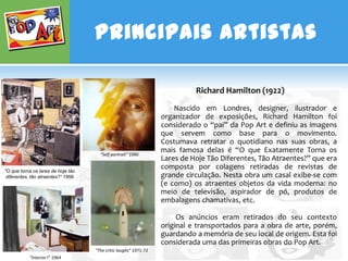 Principais Artistas

                                                                            Richard Hamilton (1922)
                                                                      Nascido em Londres, designer, ilustrador e
                                                                  organizador de exposições, Richard Hamilton foi
                                                                  considerado o “pai” da Pop Art e definiu as imagens
                                                                  que servem como base para o movimento.
                                                                  Costumava retratar o quotidiano nas suas obras, a
                                      “Self-portrait” 1990
                                                                  mais famosa delas é “O que Exatamente Torna os
                                                                  Lares de Hoje Tão Diferentes, Tão Atraentes?” que era
"O que torna os lares de hoje tão
                                                                  composta por colagens retiradas de revistas de
 diferentes, tão atraentes?“ 1956                                 grande circulação. Nesta obra um casal exibe-se com
                                                                  (e como) os atraentes objetos da vida moderna: no
                                                                  meio de televisão, aspirador de pó, produtos de
                                                                  embalagens chamativas, etc.

                                                                       Os anúncios eram retirados do seu contexto
                                                                  original e transportados para a obra de arte, porém,
                                                                  guardando a memória de seu local de origem. Esta foi
                                                                  considerada uma das primeiras obras do Pop Art.
                                    “The critic laughs“ 1971-72
           “Interior I” 1964
 