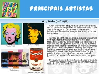 Principais Artistas
                                                 Andy Warhol (1928 – 1987)
                                                         Andy Warhol foi a figura mais conhecida do Pop
                                                      Art. Era filho de imigrantes da Eslováquia, estudou
                                                      arte e começou a sua carreira trabalhando
                                                      basicamente com anúncios publicitários, fazendo
                                                      ilustrações.
                                                        Tornou-se conhecido no fim dos anos 50 quando
                                                      começa a retratar ídolos populares nos seus
                                                      trabalhos. Mostrou a sua concepção da produção
                         "Self-portrait" 1986
                                                      mecânica da imagem em substituição ao trabalho
"Marilyn" 1964                                        manual numa série de retratos de ídolos da música
                                                      pop e do cinema como Elvis Presley e Marilyn
                                                      Monroe. Da mesma forma e usando a técnica de
                                                      serigrafia, destacou a impessoalidade do objeto
                                                      produzido em massa para o consumo, como
                                                      garrafas de Coca-Cola e as latas de sopa Campbell.
                                                        Produziu filmes e discos de uma banda chamada
                                                      The Velvet Underground, além de ter incentivado o
                                                      trabalho de outros artistas.

     "The Last Supper“
                         "Campbell's Soup Can" 1964
 