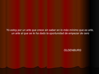 Yo estoy por un arte que crece sin saber en lo más mínimo que es arte,  un arte al que se le ha dado la oportunidad de empezar de cero OLDENBURG 