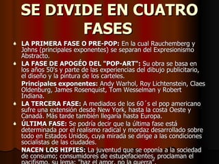 SE  DIVIDE  EN CUATRO FASES   LA PRIMERA FASE O PRE-POP:  En la cual Rauchemberg y Johns (principales exponentes) se separan del Expresionismo Abstracto. LA FASE DE APOGÉO DEL "POP-ART":  Su obra se basa en los años 50's y parte de las experiencias del dibujo publicitario, el diseño y la pintura de los carteles. Principales exponentes:  Andy Warhol, Roy Lichtenstein, Claes Oldenburg, James Rosenquist, Tom Wesselman y Robert Indiana. LA TERCERA FASE:  A mediados de los 60´s el pop americano sufre una extensión desde New York, hasta la costa Oeste y Canadá. Más tarde también llegaría hasta Europa. ÚLTIMA FASE:  Se podría decir que la última fase está determinada por el realismo radical y mordaz desarrollado sobre todo en Estados Unidos, cuya mirada se dirige a las condiciones socialistas de las ciudades. NACEN LOS HIPIES:  La juventud que se oponía a la sociedad de consumo; consumidores de estupefacientes, proclaman el pacifismo, su lema: "haz el amor, no la guerra". 