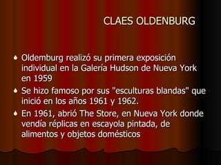 CLAES OLDENBURG Oldemburg realizó su primera exposición individual en la Galería Hudson de Nueva York en 1959  Se hizo famoso por sus "esculturas blandas" que inició en los años 1961 y 1962.  En 1961, abrió The Store, en Nueva York donde vendía réplicas en escayola pintada, de alimentos y objetos domésticos 