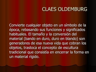 CLAES OLDEMBURG Convierte cualquier objeto en un símbolo de la época, rebasando sus funciones y significados habituales. El tamaño y la conversión del material (bando en duro, duro en blando) son generadores de esa nueva vida que cobran los objetos, trastoca el concepto de escultura tradicional que consistía en encerrar la forma en un material rígido.  