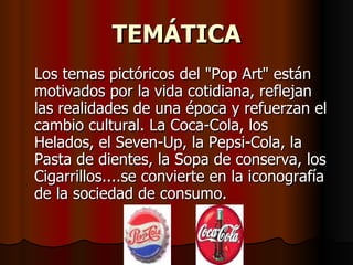 TEMÁTICA Los temas pictóricos del "Pop Art" están motivados por la vida cotidiana, reflejan las realidades de una época y refuerzan el cambio cultural. La Coca-Cola, los Helados, el Seven-Up, la Pepsi-Cola, la Pasta de dientes, la Sopa de conserva, los Cigarrillos....se convierte en la iconografía de la sociedad de consumo.   