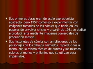 Sus primeras obras eran de estilo expresionista abstracto , pero  1957 comenzó a experimentar con imágenes tomadas de los cómics que había en los papeles de envolver chicles y a partir de 1961 se dedicó a producir arte mediante imágenes comerciales de producción masiva.   Sus historietas de cómics son ampliaciones de los personajes de los dibujos animados, reproducidas a mano, con la misma técnica de puntos y los mismos colores primarios y brillantes que se utilizan para imprimirlos.   