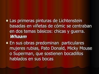 Las primeras pinturas de Lichtenstein basadas en viñetas de cómic se centraban en dos temas básicos: chicas y guerra.  Whaam   En sus obras predominan  particulares mujeres rubias, Pato Donald, Micky Mouse o Superman, que sostienen bocadillos hablados en sus bocas 