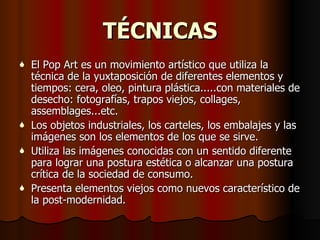 TÉCNICAS El Pop Art es un movimiento artístico que utiliza la técnica de la yuxtaposición de diferentes elementos y tiempos: cera, oleo, pintura plástica.....con materiales de desecho: fotografías, trapos viejos, collages, assemblages...etc. Los objetos industriales, los carteles, los embalajes y las imágenes son los elementos de los que se sirve.  Utiliza las imágenes conocidas con un sentido diferente para lograr una postura estética o alcanzar una postura crítica de la sociedad de consumo.  Presenta elementos viejos como nuevos característico de la post-modernidad. 