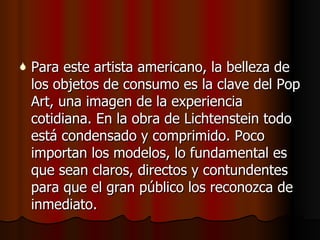 Para este artista americano, la belleza de los objetos de consumo es la clave del Pop Art, una imagen de la experiencia cotidiana. En la obra de Lichtenstein todo está condensado y comprimido. Poco importan los modelos, lo fundamental es que sean claros, directos y contundentes para que el gran público los reconozca de inmediato . 