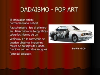DADAISMO - POP ART  El innovador artista norteamericano Robert Rauschenberg   fue el primero en utilizar técnicas fotográficas sobre los hierros de un vehículo .  En la carrocería se pueden observar imágenes reales de paisajes de Florida fundidos con retratos antiguos (arte del collage).   BMW 635 CSi 