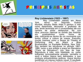 Principais ArtistasRoy Lichtenstein (1923 – 1997)Roy Lichtenstein nasceu em Nova York, serviu na Segunda Guerra Mundial, estudou Belas Artes e ganhou a vida como desenhista, decorador e professor de arte, tendo lecionado em 4 universidades até sua carreira de pintor deslanchar. Na sua obra, procurou valorizar os clichês das histórias em quadradinhos como forma de arte, colocando-se dentro de um movimento que tentou criticar a cultura de massa. Executou murais imensos como a Sereia do TheatreofPerformingArts em Miami e Blue Brushstrokes, no EquitableBuilding, New York. Roy também fez esculturas no período 1967-1968, como a que enfeita a praça em Barcelona (“Cara de Barcelona”) nos dias de hoje. Reproduzia à mão, com fidelidade, os, cores brilhantes (principalmente amarelo, vermelho e azul) e traços negros bem delineados, o que produzia procedimentos gráficos. Usava técnica pontilhista um intenso impacto visual. O resultado é a combinação de arte comercial e abstração.