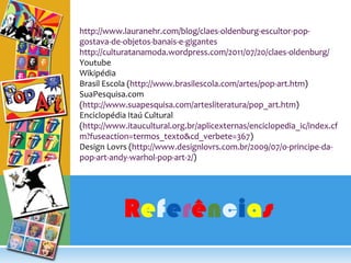 http://www.lauranehr.com/blog/claes-oldenburg-escultor-pop-gostava-de-objetos-banais-e-giganteshttp://culturatanamoda.wordpress.com/2011/07/20/claes-oldenburg/YoutubeWikipédiaBrasil Escola (http://www.brasilescola.com/artes/pop-art.htm)SuaPesquisa.com (http://www.suapesquisa.com/artesliteratura/pop_art.htm)Enciclopédia Itaú Cultural (http://www.itaucultural.org.br/aplicexternas/enciclopedia_ic/index.cfm?fuseaction=termos_texto&cd_verbete=367)Design Lovrs (http://www.designlovrs.com.br/2009/07/o-principe-da-pop-art-andy-warhol-pop-art-2/)Referências