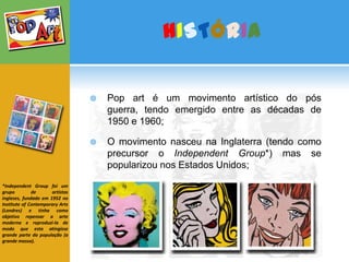 HISTÓRIAPop art é um movimento artístico do pós guerra, tendo emergido entre as décadas de 1950 e 1960;O movimento nasceu na Inglaterra (tendo como precursor o IndependentGroup*) mas se popularizou nos Estados Unidos; *IndependentGroup foi um grupo de artistas ingleses, fundado em 1952 no InstituteofContemporaryArts (Londres) e tinha como objetivo repensar a arte moderna e reproduzi-la de modo que esta atingisse grande parte da população (a grande massa).