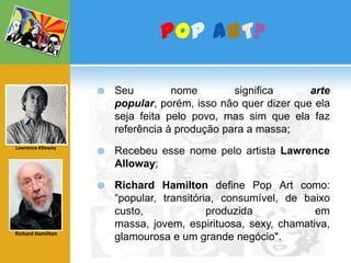 PoPART?Seu nome significa arte popular, porém, isso não quer dizer que ela seja feita pelo povo, mas sim que ela faz referência à produção para a massa;Recebeu esse nome pelo artista Lawrence Alloway;Richard Hamilton define Pop Art como: “popular, transitória, consumível, de baixo custo, produzida em massa, jovem, espirituosa, sexy, chamativa, glamourosa e um grande negócio". Lawrence AllowayRichard Hamilton