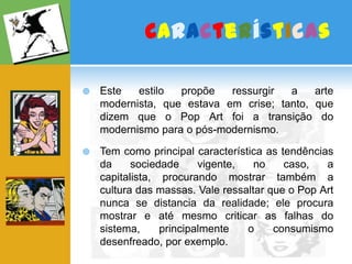 CaracterísticasEste estilo propõe ressurgir a arte modernista, que estava em crise; tanto, que dizem que o Pop Art foi a transição do modernismo para o pós-modernismo.Tem como principal característica as tendências da sociedade vigente, no caso, a capitalista, procurando mostrar também a cultura das massas. Vale ressaltar que o Pop Art nunca se distancia da realidade; ele procura mostrar e até mesmo criticar as falhas do sistema, principalmente o consumismo desenfreado, por exemplo. 
