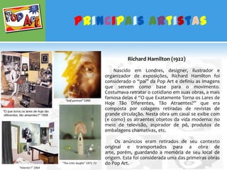 Principais ArtistasRichard Hamilton (1922)Nascido em Londres, designer, ilustrador e organizador de exposições, Richard Hamilton foi considerado o “pai” da Pop Art e definiu as imagens que servem como base para o movimento. Costumava retratar o cotidiano em suas obras, a mais famosa delas é “O que Exatamente Torna os Lares de Hoje Tão Diferentes, Tão Atraentes?” que era composta por colagens retiradas de revistas de grande circulação. Nesta obra um casal se exibe com (e como) os atraentes objetos da vida moderna: no meio de televisão, aspirador de pó, produtos de embalagens chamativas, etc.                   Os anúncios eram retirados de seu contexto original e transportados para a obra de arte, porém, guardando a memória de seu local de origem. Esta foi considerada uma das primeiras obras do Pop Art.“Self-portrait” 1990"O que torna os lares de hoje tão diferentes, tão atraentes?“ 1956“The critic laughs“ 1971-72“Interior I” 1964