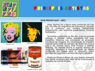Principais ArtistasAndy Warhol (1928 – 1987)	    Andy Warhol foi a figura mais conhecida do Pop Art. Era filho de imigrantes da Eslováquia, estudou arte e começou sua carreira trabalhando basicamente com anúncios publicitários, fazendo ilustrações.              Se tornou conhecido no fim dos anos 50 quando começa a retratar ídolos populares em seus trabalhos. Mostrou sua concepção da produção mecânica da imagem em substituição ao trabalho manual numa série de retratos de ídolos da música pop e do cinema como Elvis Presley e Marilyn Monroe. Da mesma forma e usando técnica de serigrafia, destacou a impessoalidade do objeto produzido em massa para o consumo, como garrafas de Coca-Cola e as latas de sopa Campbell.              Produziu filmes e discos de uma banda chamada The Velvet Underground, além de ter incentivado o trabalho de outros artistas."Self-portrait" 1986"Marilyn" 1964"The Last Supper“"Campbell's Soup Can" 1964