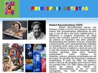 Principais ArtistasRobert Rauschenberg (1925)Robert Rauschenberg nasceu nos Estados Unidos e foi um dos pioneiros em pelo menos três procedimentos definidores da arte pop: o uso do dia a dia como matéria-prima, a referência a imagens produzidas em larga escala pela indústria cultural e a incorporação da palavra ao repertório das artes plásticas. Rauschenberg fez também pinturas, fotografias e performances, sem necessariamente respeitar as fronteiras entre cada uma das técnicas. Foi um dos primeiros a explorar a ideia de que arte e vida não deveriam andar tão separadas. Suas combine paintings (algo como "pinturas combinadas"), como chamou os trabalhos, usavam produtos encontrados por ele ao acaso, de garrafas de Coca-Cola a pássaros empalhados. A partir de 1962, ele explorou ainda a técnica de serigrafia para imprimir fotos em grandes telas. Em 1964, depois de ganhar o prêmio de pintura da Bienal de Veneza, Rauschenberg já era um nome consagrado nas mais fechadas rodas internacionais. 