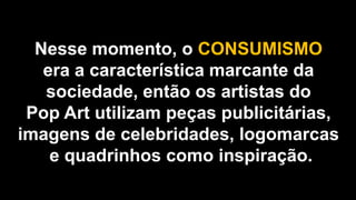Nesse momento, o CONSUMISMO
era a característica marcante da
sociedade, então os artistas do
Pop Art utilizam peças publicitárias,
imagens de celebridades, logomarcas
e quadrinhos como inspiração.
 