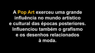 A Pop Art exerceu uma grande
influência no mundo artístico
e cultural das épocas posteriores.
Influenciou também o grafismo
e os desenhos relacionados
à moda.
 