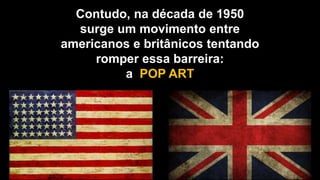 Contudo, na década de 1950
surge um movimento entre
americanos e britânicos tentando
romper essa barreira:
a POP ART
 