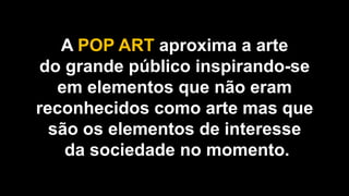 A POP ART aproxima a arte
do grande público inspirando-se
em elementos que não eram
reconhecidos como arte mas que
são os elementos de interesse
da sociedade no momento.
 