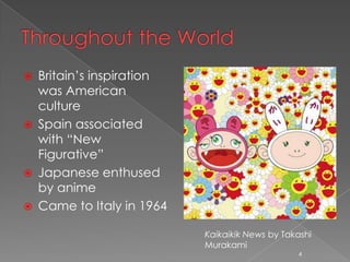    Britain’s inspiration
    was American
    culture
   Spain associated
    with “New
    Figurative”
   Japanese enthused
    by anime
   Came to Italy in 1964

                            Kaikaikik News by Takashi
                            Murakami
                                                 4
 