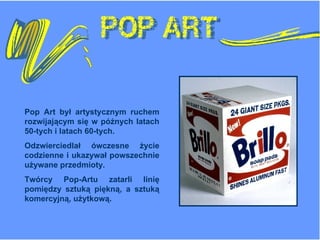 Pop Art  był artystycznym   ruchem rozwijającym się w późnych latach 50-tych i latach 60-tych.  Odzwierciedlał ówczesne życie codzienne i ukazywał powszechnie używane przedmioty. Twórcy Pop-Artu zatarli linię pomiędzy sztuką piękną, a sztuką komercyjną, użytkową. 