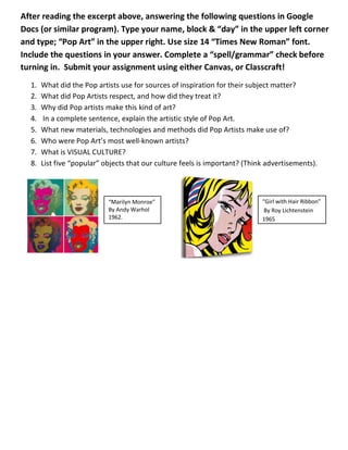 After reading the excerpt above, answering the following questions in Google
Docs (or similar program). Type your name, block & “day” in the upper left corner
and type; “Pop Art” in the upper right. Use size 14 “Times New Roman” font.
Include the questions in your answer. Complete a “spell/grammar” check before
turning in. Submit your assignment using either Canvas, or Classcraft!
1. What did the Pop artists use for sources of inspiration for their subject matter?
2. What did Pop Artists respect, and how did they treat it?
3. Why did Pop artists make this kind of art?
4. In a complete sentence, explain the artistic style of Pop Art.
5. What new materials, technologies and methods did Pop Artists make use of?
6. Who were Pop Art’s most well-known artists?
7. What is VISUAL CULTURE?
8. List five “popular” objects that our culture feels is important? (Think advertisements).
“Marilyn Monroe”
By Andy Warhol
1962.
“Girl with Hair Ribbon”
By Roy Lichtenstein
1965
 