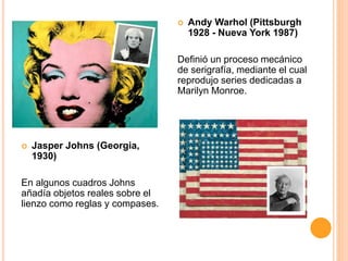  Andy Warhol (Pittsburgh
1928 - Nueva York 1987)
Definió un proceso mecánico
de serigrafía, mediante el cual
reprodujo series dedicadas a
Marilyn Monroe.
Jasper Johns (Georgia,
1930)
En algunos cuadros Johns
añadía objetos reales sobre el
lienzo como reglas y compases.