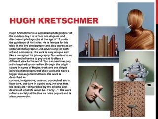 HUGH KRETSCHMER
Hugh Kretschmer is a surrealism photographer of
the modern day. He is from Los Angeles and
discovered photography at the age of 13 under
the guidance of his father. He is famous for his
trick of the eye photography and also works as an
editorial photographer and advertising for both
art and commerce. His work is very unique and
like a metaphor for photography. Surrealism is an
important influence to pop art as it offers a
different view to the world. You can see how pop
art is inspired by surrealism through the bright
colors in some of Hugh’s work and the simple
portrait photographs that show a lot and have a
bigger message behind them. His work is
described as
curious, imaginative, unusual, conceptual and a
little dark, but dark in a good way. He says that
his ideas are “conjured-up by my dreams and
desires of what life would be, if only…”. His work
reflects society at the time as does pop art and is
also commercial.

 