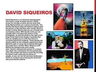 DAVID SIQUEIROS
David Siqueiros is an American photographer
who does a range of styles but he's mostly
known for his pop art work and his work with
Andy Warhol which are a series of portraits. The
photos that David takes all I believe capture what
the person is like and their inner selves. David is
similar to Andy Warhol with the use of bright and
contrasting colors. With Davids work you can
actually learn a lot about the person in the
photograph, as with the photo to the right of the
large house behind the people it portrays that
they are wealthy and so with the colors of
countries behind the subjects. These photos are
clearly edited on the computer opposed to Andy
Warhol’s style of using silk screening although
they both have a similar affect. Where as with
Warhol the backgrounds were mostly
plain, David’s represent the person in a unique
way. Again the composition for his portrait pop
art is very simple and doesn’t show the full body.
He doesn’t just create pop art pieces of
people, as you can see he has done landscapes
which is a unique way of seeing the world and
also promotional material.

 