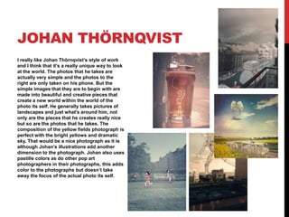 JOHAN THÖRNQVIST
I really like Johan Thörnqvist’s style of work
and I think that it’s a really unique way to look
at the world. The photos that he takes are
actually very simple and the photos to the
right are only taken on his phone. But the
simple images that they are to begin with are
made into beautiful and creative pieces that
create a new world within the world of the
photo its self. He generally takes pictures of
landscapes and just what's around him, not
only are the pieces that he creates really nice
but so are the photos that he takes. The
composition of the yellow fields photograph is
perfect with the bright yellows and dramatic
sky. That would be a nice photograph as it is
although Johan’s illustrations add another
dimension to the photograph. Johan also uses
pastille colors as do other pop art
photographers in their photographs, this adds
color to the photographs but doesn’t take
away the focus of the actual photo its self.

 