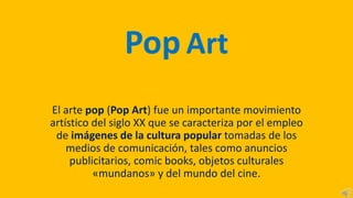 Pop Art
El arte pop (Pop Art) fue un importante movimiento
artístico del siglo XX que se caracteriza por el empleo
de imágenes de la cultura popular tomadas de los
medios de comunicación, tales como anuncios
publicitarios, comic books, objetos culturales
«mundanos» y del mundo del cine.
 