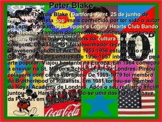 Peter Blake Sir Peter Thomas Blake ( Dartford ,  Kent ,  25 de junho  de  1932 ) é um artista  pop , mais conhecido por ter sido o autor da capa do álbum  Sgt. Pepper's Lonely Hearts Club Bando , dos  Beatles . Também desenvolve significativa carreira na  pintura , que incorpora imagens da  cultura de massa  e colagens. De 1946-1951 foi desenhador técnico na Gravesend School of Art. De 1953-1956 estudou no royal College of Art de Londres. De 1956-1957 interessou-se pela arte popular. Viajou bastante na Europa. Em 1964 começou a ensinar na St. Martin's School of Art de Londres. Pintou colagens com cores vibrantes. De 1969-1979 foi membro da Brotherhood of Ruralists. Em 1981 tornou-se membro da Royal Academy de Londres. Após o seu realismo inicial juntou-se a Hamilton tornando-se uma das figuras chave da Pop Art em Inglaterra.   
