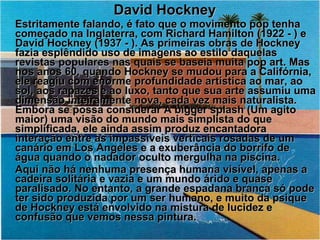 David Hockney Estritamente falando, é fato que o movimento pop tenha começado na Inglaterra, com Richard Hamilton (1922 - ) e David Hockney (1937 - ). As primeiras obras de Hockney fazia esplêndido uso de imagens ao estilo daquelas revistas populares nas quais se baseia muita pop art. Mas nos anos 60, quando Hockney se mudou para a Califórnia, ele reagiu com enorme profundidade artística ao mar, ao sol, aos rapazes e ao luxo, tanto que sua arte assumiu uma dimensão inteiramente nova, cada vez mais naturalista. Embora se possa considerar A bigger splash (Um agito maior) uma visão do mundo mais simplista do que simplificada, ele ainda assim produz encantadora interação entre as impassíveis verticais rosadas de um canário em Los Angeles e a exuberância do borrifo de água quando o nadador oculto mergulha na piscina.  Aqui não há nenhuma presença humana visível, apenas a cadeira solitária e vazia e um mundo árido e quase paralisado. No entanto, a grande espadana branca só pode ter sido produzida por um ser humano, e muito da psique de Hockney está envolvido na mistura de lucidez e confusão que vemos nessa pintura. 