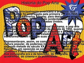 Historia do Pop Arte Movimento principalmente americano e britânico, sua denominação foi empregada pela primeira vez em 1954, pelo crítico inglês Lawrence Alloway, para designar os produtos da cultura popular da civilização ocidental, sobretudo os que eram provenientes dos Estados Unidos. Com raízes no dadaísmo de Marcel Duchamp, o pop arte começou a tomar forma no final da década de 1950, quando alguns artistas, após estudar os símbolos e produtos do mundo da propaganda nos Estados Unidos, passaram a transformá-los em tema de suas obras.  Representavam, assim, os componentes mais ostensivos da cultura popular, de poderosa influência na vida cotidiana na segunda metade do século XX. Era a volta a uma arte figurativa, em oposição ao expressionismo abstrato que dominava a cena estética desde o final da segunda guerra. Sua iconografia era a da televisão, da fotografia, dos quadrinhos, do cinema e da publicidade.    