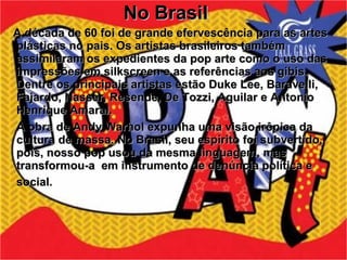 No Brasil A década de 60 foi de grande efervescência para as artes plásticas no pais. Os artistas brasileiros também assimilaram os expedientes da pop arte como o uso das impressões em silkscreen e as referências aos gibis. Dentre os principais artistas estão Duke Lee, Baravelli, Fajardo, Nasser, Resende, De Tozzi, Aguilar e Antonio Henrique Amaral. A obra de Andy Warhol expunha uma visão irônica da cultura de massa. No Brasil, seu espírito foi subvertido, pois, nosso pop usou da mesma linguagem, mas transformou-a  em instrumento de denúncia política e social.   