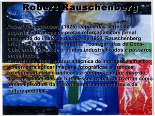 Robert Rauschenberg Robert Rauschenberg  (1925) Depois das séries de superfícies brancas ou pretas reforçadas com jornal amassado do início da década de 1950, Rauschenberg criou as pinturas "combinadas", com garrafas de Coca-Cola, embalagens de produtos industrializados e pássaros empalhados. Por volta de 1962, adotou a técnica de impressão em silk-screen para aplicar imagens fotográficas a grandes extensões da tela e unificava a composição por meio de grossas pinceladas de tinta. Esses trabalhos tiveram como temas episódios da história americana moderna e da cultura popular.   