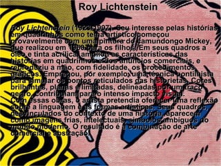 Roy Lichtenstein Roy Lichtenstein  (1923-1997). Seu interesse pelas histórias em quadrinhos como tema artístico começou provavelmente com uma pintura do camundongo Mickey, que realizou em 1960 para os filhos. Em seus quadros a óleo e tinta acrílica, ampliou as características das histórias em quadrinhos e dos anúncios comerciais, e reproduziu a mão, com fidelidade, os procedimentos gráficos. Empregou, por exemplo, uma técnica pontilhista para simular os pontos reticulados das historietas. Cores brilhantes, planas e limitadas, delineadas por um traço negro, contribuíam para o intenso impacto visual. Com essas obras, o artista pretendia oferecer uma reflexão sobre a linguagem e as formas artísticas. Seus quadros, desvinculados do contexto de uma história, aparecem como imagens frias, intelectuais, símbolos ambíguos do mundo moderno. O resultado é a combinação de arte comercial e abstração. 