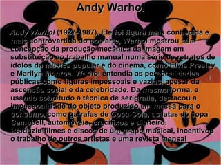 Andy Warhol Andy Warhol  (1927-1987). Ele foi figura mais conhecida e mais controvertida do pop arte, Warhol mostrou sua concepção da produção mecânica da imagem em substituição ao trabalho manual numa série de retratos de ídolos da música popular e do cinema, como Elvis Presley e Marilyn Monroe. Warhol entendia as personalidades públicas como figuras impessoais e vazias, apesar da ascensão social e da celebridade. Da mesma forma, e usando sobretudo a técnica de serigrafia, destacou a impessoalidade do objeto produzido em massa para o consumo, como garrafas de Coca-Cola, as latas de sopa Campbell, automóveis, crucifixos e dinheiro. Produziu filmes e discos de um grupo musical, incentivou o trabalho de outros artistas e uma revista mensal   
