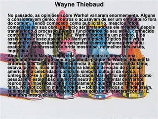 Wayne Thiebaud No passado, as opiniões sobre Warhol variaram enormemente. Alguns o consideravam gênio, e outros o acusavam de ser um embusteiro fora do comum. Tendo começado como publicitário, mesclou fotos comerciais em sua obra, de início serigrafando-as ele mesmo e depois transferindo o processo para os funcionários de seu ateliê, conhecido como the Factory (“a Fábrica”): Warhol concebia um projeto, e os assistentes o executavam. No Marilyn diptych (Díptico Marilyn), a imagem foi propositalmente serigrafada sem nenhuma perícia ou exatidão, e a impressão colorida mostra-se, no melhor dos casos, imprecisa. Ainda assim o Marilyn diptych é obra que atrai e impressiona, originando-se de algo bem no fundo da psique de Warhol. Ele era fã ardoroso das celebridades e entendia o caráter transitório da fama; estava, porém, mais interessado na idéia da devoção do público americano à celebridade como um símbolo cultural da época. Entregando-se à maquina da publicidade, Marilyn foi destruída como pessoa, e o estilo absolutamente neutro e documental de Warhol reproduz a impessoalidade e o isolamento que caracterizam essa fama. No díptico, um mar de rostos – todos parecidos e, ainda assim, sutilmente diferenciados – encara-nos com uma máscara icônica. É uma obra inesquecível. 