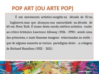 É um movimento artístico surgido na década de 50 na
Inglaterra mas que alcançou sua maturidade na década de
60 em Nova York. O nome desta escola estético-artística coube
ao crítico britânico Lawrence Alloway (1926 - 1990) sendo uma
das primeiras, e mais famosas imagens relacionadas ao estilo -
que de alguma maneira se tornou paradigma deste - ,a colagem
de Richard Hamilton (1922 - 2011)
 