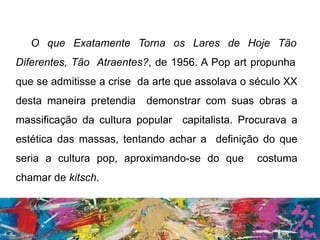 O que Exatamente Torna os Lares de Hoje Tão
Diferentes, Tão Atraentes?, de 1956. A Pop art propunha
que se admitisse a crise da arte que assolava o século XX
desta maneira pretendia demonstrar com suas obras a
massificação da cultura popular capitalista. Procurava a
estética das massas, tentando achar a definição do que
seria a cultura pop, aproximando-se do que costuma
chamar de kitsch.
 