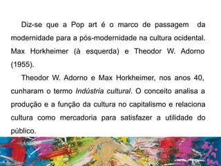 Diz-se que a Pop art é o marco de passagem da
modernidade para a pós-modernidade na cultura ocidental.
Max Horkheimer (à esquerda) e Theodor W. Adorno
(1955).
Theodor W. Adorno e Max Horkheimer, nos anos 40,
cunharam o termo Indústria cultural. O conceito analisa a
produção e a função da cultura no capitalismo e relaciona
cultura como mercadoria para satisfazer a utilidade do
público.
 
