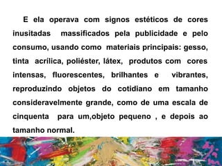 E ela operava com signos estéticos de cores
inusitadas massificados pela publicidade e pelo
consumo, usando como materiais principais: gesso,
tinta acrílica, poliéster, látex, produtos com cores
intensas, fluorescentes, brilhantes e vibrantes,
reproduzindo objetos do cotidiano em tamanho
consideravelmente grande, como de uma escala de
cinquenta para um,objeto pequeno , e depois ao
tamanho normal.
 