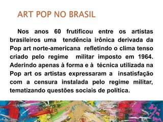 Nos anos 60 frutificou entre os artistas
brasileiros uma tendência irônica derivada da
Pop art norte-americana refletindo o clima tenso
criado pelo regime militar imposto em 1964.
Aderindo apenas à forma e à técnica utilizada na
Pop art os artistas expressaram a insatisfação
com a censura instalada pelo regime militar,
tematizando questões sociais de política.
 