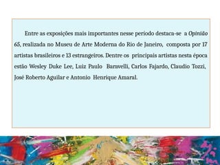 Entre as exposições mais importantes nesse período destaca-se a Opinião
65, realizada no Museu de Arte Moderna do Rio de Janeiro, composta por 17
artistas brasileiros e 13 estrangeiros. Dentre os principais artistas nesta época
estão Wesley Duke Lee, Luiz Paulo Baravelli, Carlos Fajardo, Claudio Tozzi,
José Roberto Aguilar e Antonio Henrique Amaral.
 