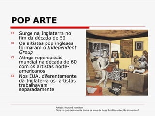 POP ARTE Surge na Inglaterra no fim da década de 50 Os artistas pop ingleses formaram o  Independent Group Atinge repercussão mundial na década de 60 com os artistas norte-americanos Nos EUA, diferentemente da Inglaterra os  artistas trabalhavam separadamente  Artista: Richard Hamilton Obra: o que exatamente torna os lares de hoje tão diferentes,tão atraentes?  